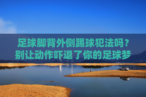 足球脚背外侧踢球犯法吗?别让动作吓退了你的足球梦