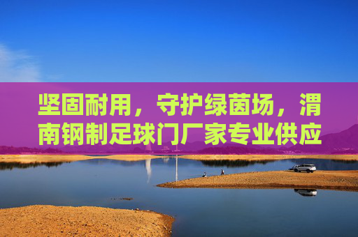 坚固耐用,守护绿茵场,渭南钢制足球门厂家专业供应