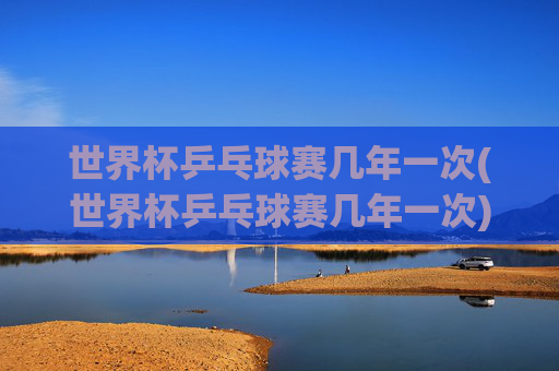 世界杯乒乓球赛几年一次(世界杯乒乓球赛几年一次)