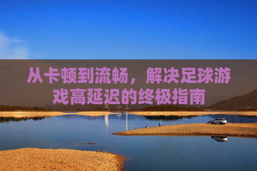 从卡顿到流畅,解决足球游戏高延迟的终极指南