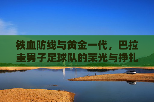 铁血防线与黄金一代，巴拉圭男子足球队的荣光与挣扎