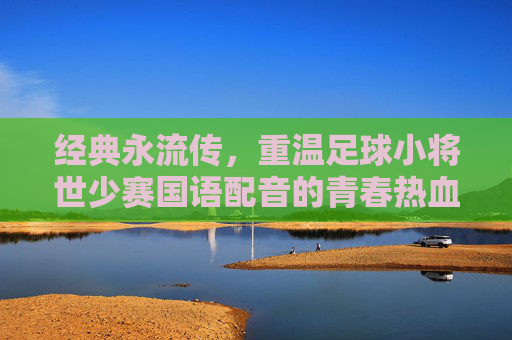 经典永流传,重温足球小将世少赛国语配音的青春热血