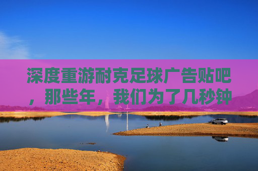 深度重游耐克足球广告贴吧,那些年,我们为了几秒钟的燃点彻夜难眠