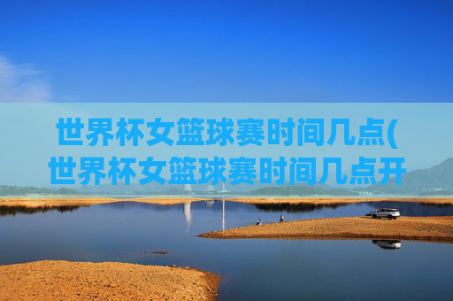 世界杯女篮球赛时间几点(世界杯女篮球赛时间几点开始)
