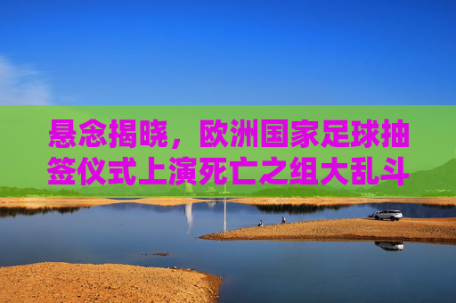 悬念揭晓,欧洲国家足球抽签仪式上演死亡之组大乱斗