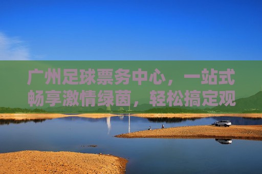 广州足球票务中心,一站式畅享激情绿茵,轻松搞定观赛门票