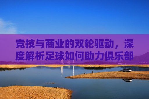 竞技与商业的双轮驱动，深度解析足球如何助力俱乐部实现全面升级