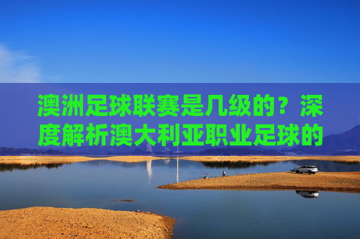 澳洲足球联赛是几级的?深度解析澳大利亚职业足球的等级体系
