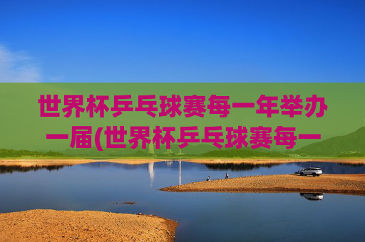 世界杯乒乓球赛每一年举办一届(世界杯乒乓球赛每一年举办一届吗)
