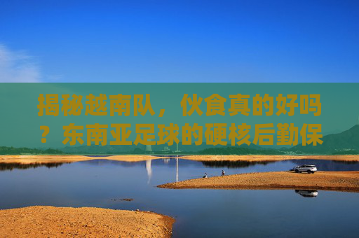 揭秘越南队,伙食真的好吗?东南亚足球的硬核后勤保障