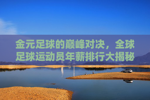 金元足球的巅峰对决，全球足球运动员年薪排行大揭秘