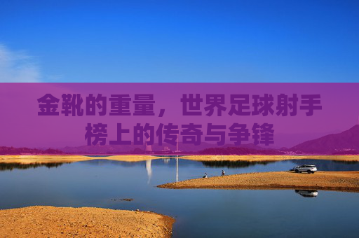 金靴的重量，世界足球射手榜上的传奇与争锋
