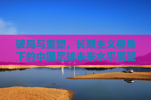 破局与重塑，长期主义视角下的中国足球未来水平展望