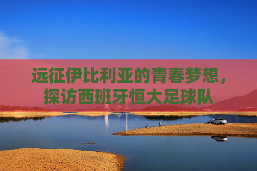 远征伊比利亚的青春梦想，探访西班牙恒大足球队