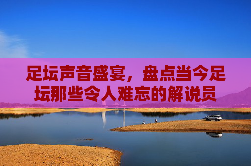 足坛声音盛宴，盘点当今足坛那些令人难忘的解说员