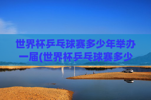 世界杯乒乓球赛多少年举办一届(世界杯乒乓球赛多少年举办一届的)