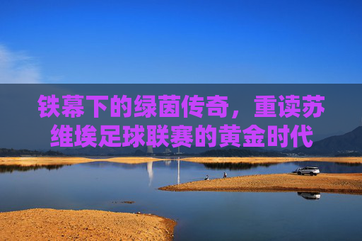 铁幕下的绿茵传奇,重读苏维埃足球联赛的黄金时代