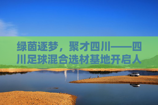 绿茵逐梦,聚才四川——四川足球混合选材基地开启人才新篇章
