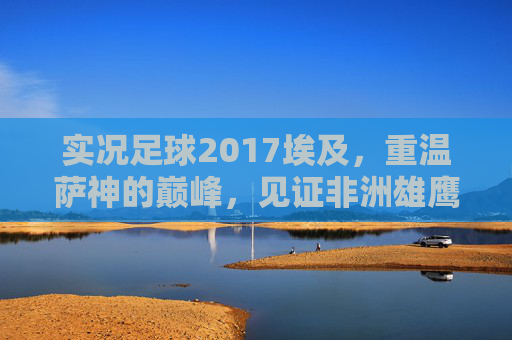 实况足球2017埃及，重温萨神的巅峰，见证非洲雄鹰的数字化荣光