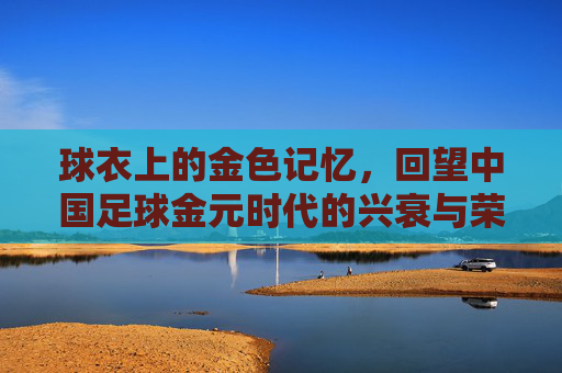 球衣上的金色记忆，回望中国足球金元时代的兴衰与荣光