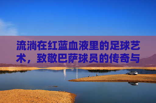 流淌在红蓝血液里的足球艺术,致敬巴萨球员的传奇与信仰