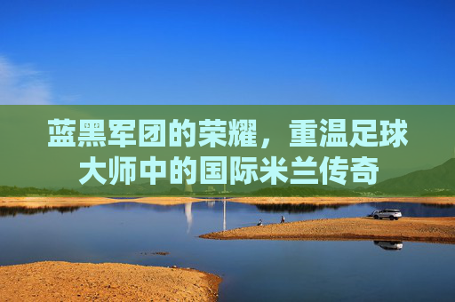 蓝黑军团的荣耀,重温足球大师中的国际米兰传奇