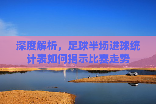 深度解析,足球半场进球统计表如何揭示比赛走势
