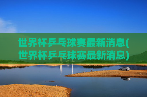 世界杯乒乓球赛最新消息(世界杯乒乓球赛最新消息)