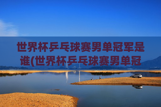世界杯乒乓球赛男单冠军是谁(世界杯乒乓球赛男单冠军是谁啊)
