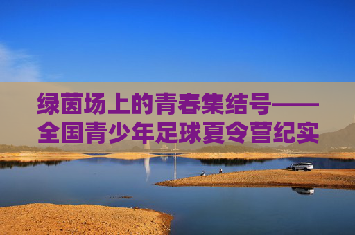 绿茵场上的青春集结号——全国青少年足球夏令营纪实