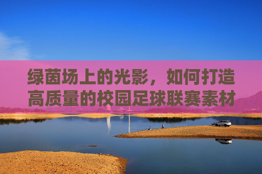 绿茵场上的光影,如何打造高质量的校园足球联赛素材库