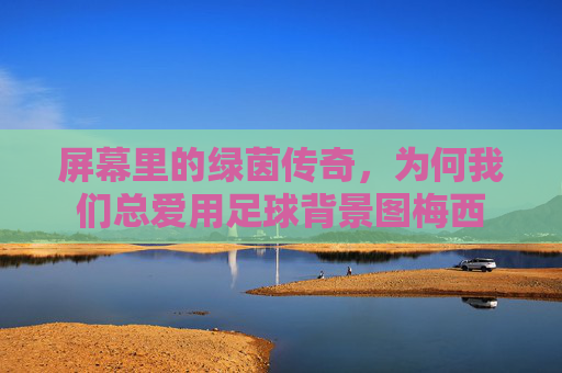 屏幕里的绿茵传奇，为何我们总爱用足球背景图梅西