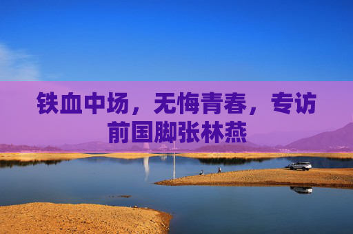 铁血中场,无悔青春,专访前国脚张林燕