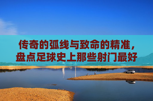传奇的弧线与致命的精准，盘点足球史上那些射门最好的瞬间