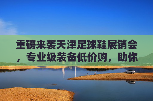 重磅来袭天津足球鞋展销会,专业级装备低价购,助你驰骋绿茵场!