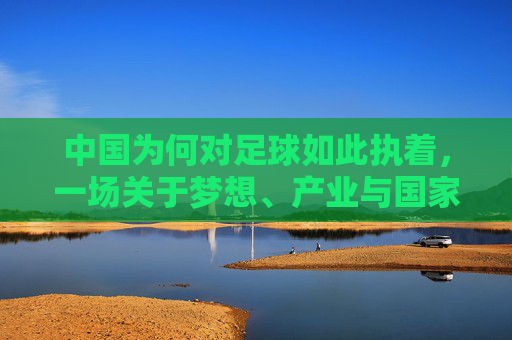 中国为何对足球如此执着，一场关于梦想、产业与国家的远征