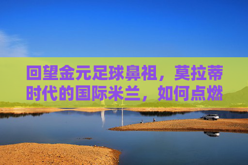 回望金元足球鼻祖，莫拉蒂时代的国际米兰，如何点燃了转会市场的第一把火