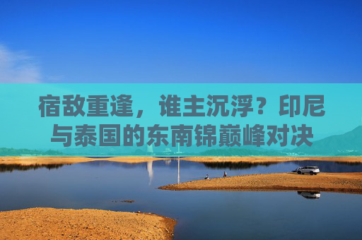 宿敌重逢，谁主沉浮？印尼与泰国的东南锦巅峰对决