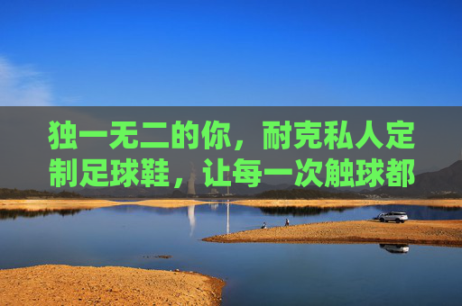 独一无二的你，耐克私人定制足球鞋，让每一次触球都与众不同