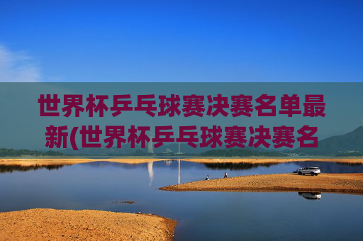 世界杯乒乓球赛决赛名单最新(世界杯乒乓球赛决赛名单最新消息)