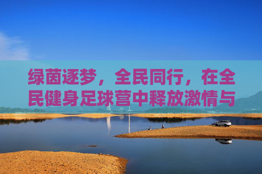 绿茵逐梦，全民同行，在全民健身足球营中释放激情与活力