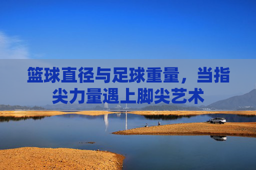 篮球直径与足球重量,当指尖力量遇上脚尖艺术