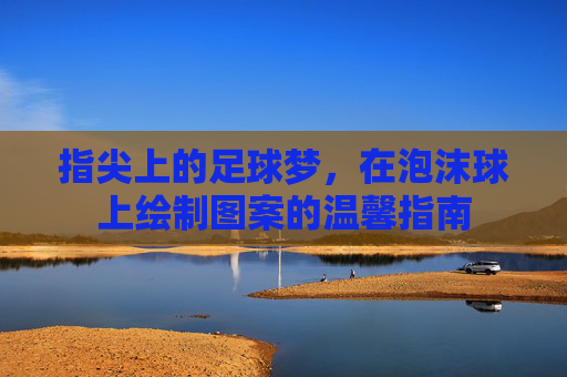 指尖上的足球梦,在泡沫球上绘制图案的温馨指南