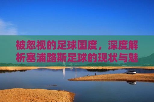 被忽视的足球国度，深度解析塞浦路斯足球的现状与魅力