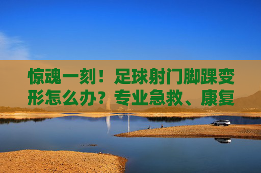 惊魂一刻!足球射门脚踝变形怎么办?专业急救、康复与预防全攻略