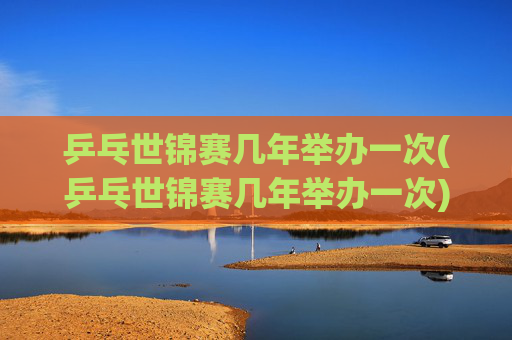 乒乓世锦赛几年举办一次(乒乓世锦赛几年举办一次)