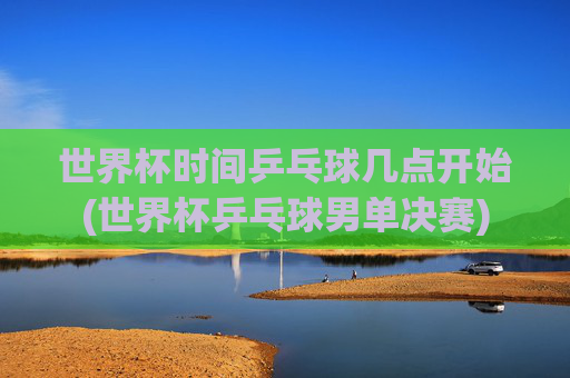 世界杯时间乒乓球几点开始(世界杯乒乓球男单决赛)