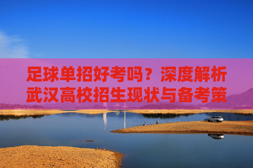 足球单招好考吗？深度解析武汉高校招生现状与备考策略