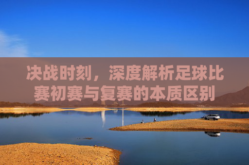决战时刻，深度解析足球比赛初赛与复赛的本质区别