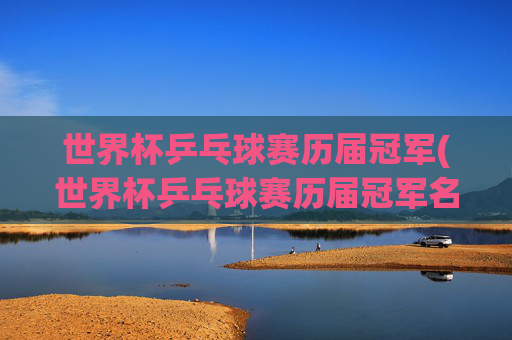 世界杯乒乓球赛历届冠军(世界杯乒乓球赛历届冠军名单)